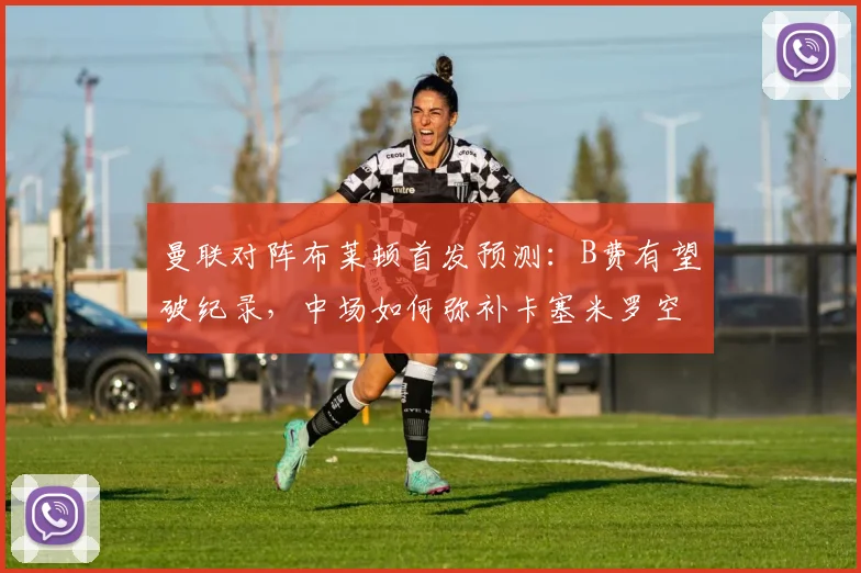 曼联对阵布莱顿首发预测：B费有望破纪录，中场如何弥补卡塞米罗空缺？