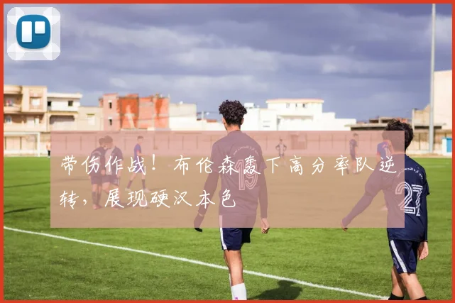 带伤作战！布伦森轰下高分率队逆转，展现硬汉本色