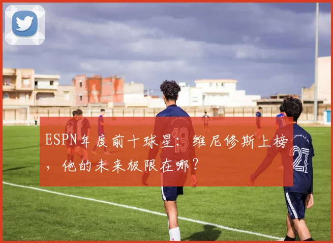 ESPN年度前十球星:维尼修斯上榜,他的未来极限在哪?