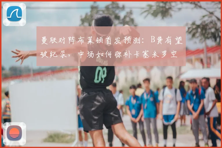 曼联对阵布莱顿首发预测:B费有望破纪录,中场如何弥补卡塞米罗空缺?