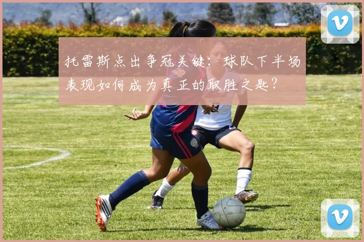 托雷斯点出争冠关键:球队下半场表现如何成为真正的取胜之匙?