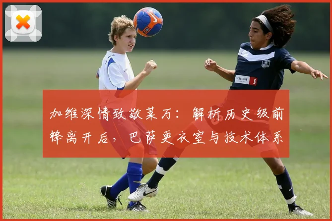 加维深情致敬莱万:解析历史级前锋离开后,巴萨更衣室与技术体系的真实影响