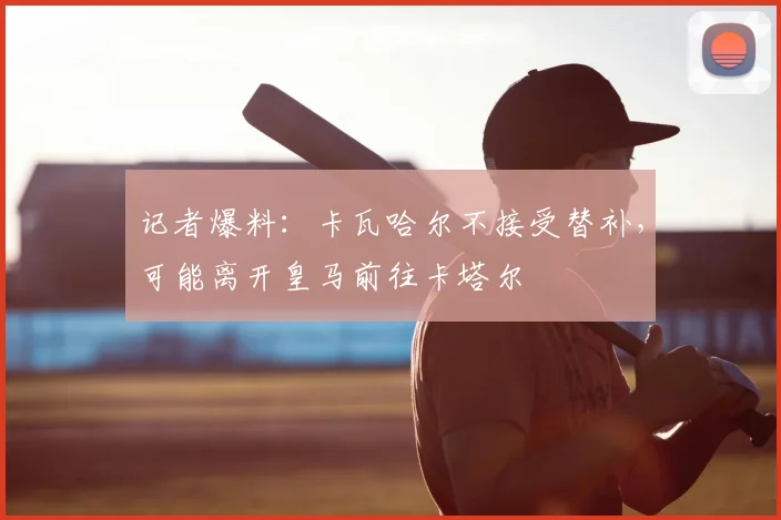 记者爆料：卡瓦哈尔不接受替补，可能离开皇马前往卡塔尔