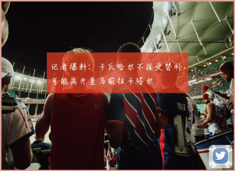 记者爆料:卡瓦哈尔不接受替补,可能离开皇马前往卡塔尔